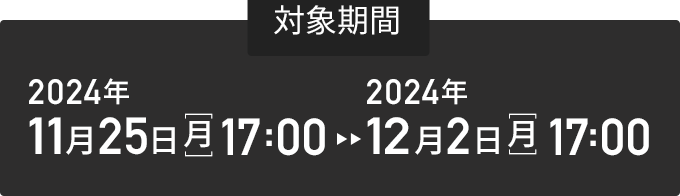 対象期間 2024年11月25日(月)17：00 ~ 2024年12月2日(月)17：00