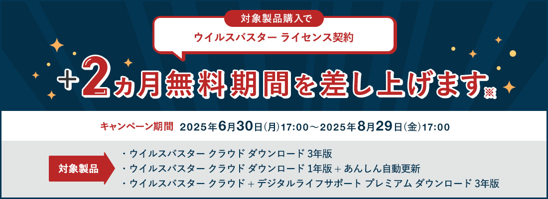 対象製品購入で ウイルスバスター ライセンス契約+2ヵ月無料期間を差し上げます 対象製品 ウイルスバスター クラウド ダウンロード 3年版 ウイルスバスター クラウド ダウンロード 1年版 + あんしん自動更新 ウイルスバスター クラウド + デジタルライフサポート プレミアム ダウンロード 3年版