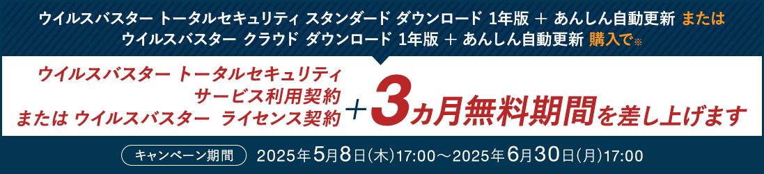 ウイルスバスター トータルセキュリティ スタンダード ダウンロード 1年版 + あんしん自動更新 または ウイルスバスター クラウド ダウンロード 1年版 + あんしん自動更新 購入で※ ウイルスバスター トータルセキュリティ サービス利用契約 または ウイルスバスター ライセンス契約 ＋3ヵ月無料期間を差し上げます