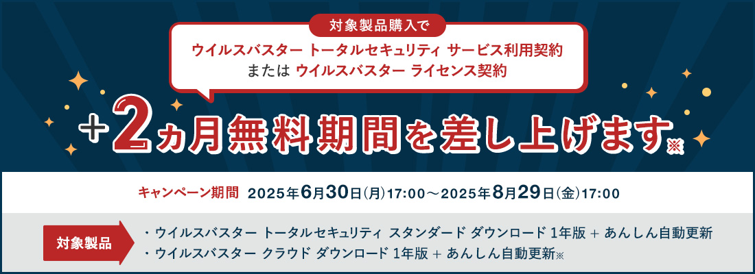 ウイルスバスター トータルセキュリティ サービス利用契約 または ウイルスバスター ライセンス契約+2ヵ月無料期間を差し上げます 対象製品 ウイルスバスター トータルセキュリティ スタンダード ダウンロード1年版 + あんしん自動更新 ウイルスバスター クラウド ダウンロード 1年版 + あんしん自動更新