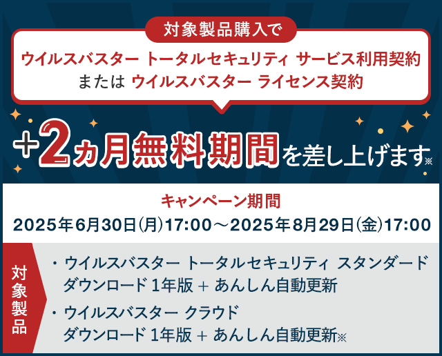 ウイルスバスター トータルセキュリティ サービス利用契約 または ウイルスバスター ライセンス契約+2ヵ月無料期間を差し上げます 対象製品 ウイルスバスター トータルセキュリティ スタンダード ダウンロード1年版 + あんしん自動更新 ウイルスバスター クラウド ダウンロード 1年版 + あんしん自動更新