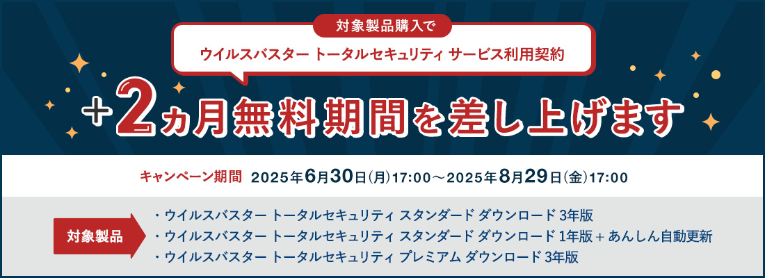 対象製品購入で ウイルスバスター トータルセキュリティ サービス利用契約 +2ヵ月無料期間を差し上げます 対象製品 ウイルスバスター トータルセキュリティ スタンダード ダウンロード 3年版 ウイルスバスター トータルセキュリティ スタンダード ダウンロード 1年版 + あんしん自動更新 ウイルスバスター トータルセキュリティ プレミアム ダウンロード 3年版