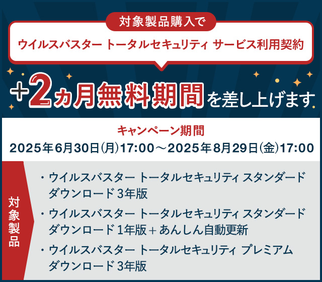 対象製品購入で ウイルスバスター トータルセキュリティ サービス利用契約 +2ヵ月無料期間を差し上げます 対象製品 ウイルスバスター トータルセキュリティ スタンダード ダウンロード 3年版 ウイルスバスター トータルセキュリティ スタンダード ダウンロード 1年版 + あんしん自動更新 ウイルスバスター トータルセキュリティ プレミアム ダウンロード 3年版