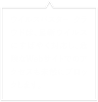 ウイルスバスター クラウドは、最新ウイルスにすばやく対応し、危険なWebサイトへのアクセスも未然にブロックします。
