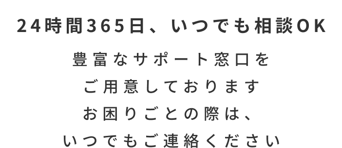 24時間365日、いつでも相談OK 豊富なサポート窓口をご用意しておりますお困りごとの際は、いつでもご連絡ください